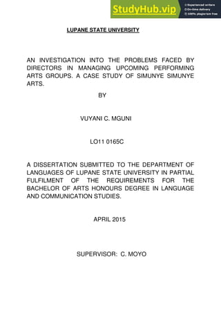 LUPANE STATE UNIVERSITY
AN INVESTIGATION INTO THE PROBLEMS FACED BY
DIRECTORS IN MANAGING UPCOMING PERFORMING
ARTS GROUPS. A CASE STUDY OF SIMUNYE SIMUNYE
ARTS.
BY
VUYANI C. MGUNI
LO11 0165C
A DISSERTATION SUBMITTED TO THE DEPARTMENT OF
LANGUAGES OF LUPANE STATE UNIVERSITY IN PARTIAL
FULFILMENT OF THE REQUIREMENTS FOR THE
BACHELOR OF ARTS HONOURS DEGREE IN LANGUAGE
AND COMMUNICATION STUDIES.
APRIL 2015
SUPERVISOR: C. MOYO
 