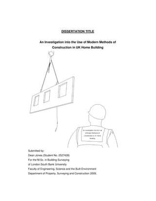 DISSERTATION TITLE
An Investigation into the Use of Modern Methods of
Construction in UK Home Building
Submitted by:
Dean Jones (Student No. 2527428)
For the M.Sc. in Building Surveying
of London South Bank University
Faculty of Engineering, Science and the Built Environment
Department of Property, Surveying and Construction 2009.
 