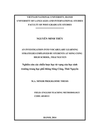 VIETNAM NATIONAL UNIVERSITY, HANOI
UNIVERSITY OF LANGUAGES AND INTERNATIONAL STUDIES
FACULTY OF POST-GRADUATE STUDIES
**************************
NGUYỄN MINH THỦY
AN INVESTIGATION INTO VOCABULARY LEARNING
STRATEGIES EMPLOYED BY STUDENTS AT SONG CONG
HIGH SCHOOL, THAI NGUYEN
Nghiên cứu các chiến lƣợc học từ vựng của học sinh
trƣờng trung học phổ thông Sông Công, Thái Nguyên
M.A. MINOR PROGRAMME THESIS
FIELD: ENGLISH TEACHING METHODOLOGY
CODE: 60140111
HANOI, 2014
 