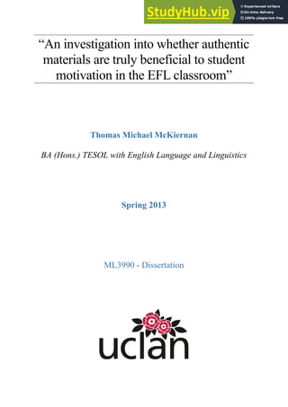 “An investigation into whether authentic
materials are truly beneficial to student
motivation in the EFL classroom”
Thomas Michael McKiernan
BA (Hons.) TESOL with English Language and Linguistics
Spring 2013
ML3990 - Dissertation
 