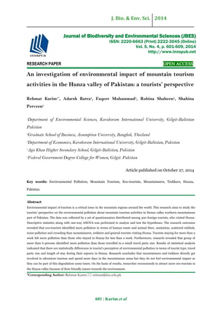 J. Bio. & Env. Sci. 2014
601 | Karim et al
RESEARCH PAPER OPEN ACCESS
An investigation of environmental impact of mountain tourism
activities in the Hunza valley of Pakistan: a tourists’ perspective
Rehmat Karim1*
, Adarsh Batra2
, Faqeer Muhammad3
, Rubina Shaheen4
, Shahina
Perveen5
1
Department of Environmental Sciences, Karakoram International University, Gilgit-Baltistan
Pakistan
2
Graduate School of Business, Assumption University, Bangkok, Thailand
3
Department of Economics, Karakoram International University, Gilgit-Baltistan, Pakistan
4
Aga Khan Higher Secondary School, Gilgit-Baltistan, Pakistan
5
Federal Government Degree College for Women, Gilgit. Pakistan
Article published on October 27, 2014
Key words: Environmental Pollution, Mountain Tourism, Eco-tourists, Mountaineers, Trekkers, Hunza,
Pakistan.
Abstract
Environmental impact of tourism is a critical issue in the mountain regions around the world. This research aims to study the
tourists’ perspective on the environmental pollution about mountain tourism activities in Hunza valley northern mountainous
part of Pakistan. The data was collected by a set of questionnaires distributed among 300 foreign tourists, who visited Hunza.
Descriptive statistics along with one-way ANOVA was performed to analyze and test the hypotheses. The research outcomes
revealed that eco-tourists identified more pollution in terms of human waste and animal litter, sanitation, scattered rubbish,
noise pollution and crowding than mountaineers, trekkers and general tourists visiting Hunza. Tourists staying for more than a
week felt more pollution than those who stayed in Hunza for less than a week. Furthermore, research revealed that group of
more than 6 persons identified more pollution than those travelled in a small travel party size. Results of statistical analysis
indicated that there are statistically differences in tourist’s perception of environmental pollution in terms of tourist type, travel
party size and length of stay during their sojourn in Hunza. Research concludes that mountaineers and trekkers directly get
involved in adventure tourism and spend more days in the mountainous areas but they do not feel environmental impact as
they can be part of this degradation some times. On the basis of results, researcher recommends to attract more eco-tourists in
the Hunza valley because of their friendly nature towards the environment.
*Corresponding Author: Rehmat Karim  rehmat@kiu.edu.pk
Journal of Biodiversity and Environmental Sciences (JBES)
ISSN: 2220-6663 (Print) 2222-3045 (Online)
Vol. 5, No. 4, p. 601-609, 2014
http://www.innspub.net
 