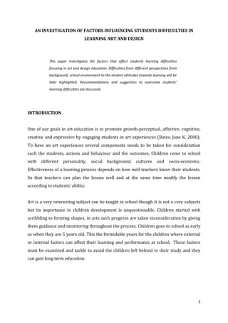 AN INVESTIGATION OF FACTORS INFLUENCING STUDENTS DIFFICULTIES IN
LEARNING ART AND DESIGN

This paper investigates the factors that affect students learning difficulties
focusing in art and design education. Difficulties from different perspectives from
background, school environment to the student attitudes towards learning will be
later highlighted. Recommendations and suggestion to overcome students’
learning difficulties are discussed.

INTRODUCTION
One of our goals in art education is to promote growth-perceptual, affective, cognitive,
creative and expressive by engaging students in art experiences (Bates, Jane K. 2000).
To have an art experiences several components needs to be taken for consideration
such the students, actions and behaviour and the outcomes. Children come to school
with

different

personality,

social

background,

cultures

and

socio-economic.

Effectiveness of a learning process depends on how well teachers know their students.
So that teachers can plan the lesson well and at the same time modify the lesson
according to students’ ability.
Art is a very interesting subject can be taught in school though it is not a core subjects
but its importance in children development is unquestionable. Children started with
scribbling to forming shapes, in arts such progress are taken inconsideration by giving
them guidance and monitoring throughout the process. Children goes to school as early
as when they are 5 years old. This the formidable years for the children where external
or internal factors can affect their learning and performance at school. These factors
must be examined and tackle to avoid the children left behind in their study and they
can gain long term education.

1

 