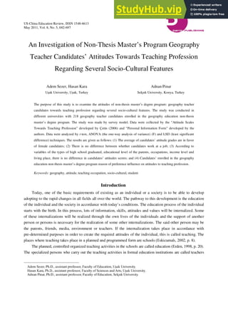 US-China Education Review, ISSN 1548-6613
May 2011, Vol. 8, No. 5, 682-697
An Investigation of Non-Thesis Master’s Program Geography
Teacher Candidates’ Attitudes Towards Teaching Profession
Regarding Several Socio-Cultural Features
Adem Sezer, Hasan Kara
Uşak University, Uşak, Turkey
Adnan Pinar
Selçuk University, Konya, Turkey
The purpose of this study is to examine the attitudes of non-thesis master’s degree program: geography teacher
candidates towards teaching profession regarding several socio-cultural features. The study was conducted in
different universities with 218 geography teacher candidates enrolled in the geography education non-thesis
master’s degree program. The study was made by survey model. Data were collected by the “Attitude Scales
Towards Teaching Profession” developed by Çetin (2006) and “Personal Information Form” developed by the
authors. Data were analyzed by t-test, ANOVA (the one-way analysis of variance) (F) and LSD (least significant
difference) techniques. The results are given as follows: (1) The average of candidates’ attitude grades are in favor
of female candidates; (2) There is no difference between whether candidates work at a job; (3) According to
variables of the types of high school graduated, educational level of the parents, occupations, income level and
living place, there is no difference in candidates’ attitudes scores; and (4) Candidates’ enrolled in the geography
education non-thesis master’s degree program reason of preference influence on attitudes to teaching profession.
Keywords: geography, attitude, teaching occupation, socio-cultural, student
Introduction
Today, one of the basic requirements of existing as an individual or a society is to be able to develop
adopting to the rapid changes in all fields all over the world. The pathway to this development is the education
of the individual and the society in accordance with today’s conditions. The education process of the individual
starts with the birth. In this process, lots of information, skills, attitudes and values will be internalized. Some
of these internalizations will be realized through the own lives of the individuals and the support of another
person or persons is necessary for the realization of some other internalizations. The said other person may be
the parents, friends, media, environment or teachers. If the internalization takes place in accordance with
pre-determined purposes in order to create the required attitudes of the individual, this is called teaching. The
places where teaching takes place in a planned and programmed form are schools (Eskicumalı, 2002, p. 8).
The planned, controlled organized teaching activities in the schools are called education (Erden, 1998, p. 20).
The specialized persons who carry out the teaching activities in formal education institutions are called teachers
Adem Sezer, Ph.D., assistant professor, Faculty of Education, Uşak University.
Hasan Kara, Ph.D., assistant professor, Faculty of Sciences and Arts, Uşak University.
Adnan Pinar, Ph.D., assistant professor, Faculty of Education, Selçuk University.
 