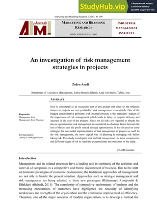 Marketing and Branding Research 2(2015) 89-100
MARKETING AND BRANDING
RESEARCH
WWW.AIMIJOURNAL.COM
INDUSTRIAL
MANAGEMENT
INSTITUTE
An investigation of risk management
strategies in projects
Zahra Asadi
Department of Executive Management, Tabriz Branch, Islamic Azad University, Tabriz, Iran
ABSTRACT
Keywords:
Management, Risk
Management, Risk, Planning
Risk is considered as an inseparable part of any project and since all the effective
factors in projects are not predictable, risk management is inevitable. One of the
biggest administrative problems with internal projects is the managers’ neglect of
the importance of risk management which leads to delay in projects delivery and
increase of the cost of the projects. Since not all risks are regarded as threats but
also as opportunities, risk management is considered as a balance factor between the
loss of threats and the profit earned through opportunities. It has focused on some
strategies for successful implementation of risk management in projects as well. In
the risk management, the most logical way of planning is managing risk before
taking risk. This study investigated risk and risk management, its aims, components,
and different stages of risk to reach the expected aims and outcomes of the study.
Correspondence:
parlaq.za.2086@gmail.com
©AIMI Journals
Introduction
Management and its related processes have a leading role in continuity of the activities and
survival of companies in a competitive and frantic environment of business. Due to the shift
of dominant paradigms of economic environment, the traditional approaches of management
are not able to handle the present situation. Approaches such as strategic management and
risk management are being adjusted to these new paradigms (Rahnamaye Roudposhti &
Eftekhari Aliabadi, 2011). The complexity of competitive environment of business and the
increasing expectations of customers have highlighted the necessity of identifying
weaknesses and strengths of the organization and the continuous improvement of efficiency.
Therefore, one of the major concerns of modern organizations is to develop a method for
 