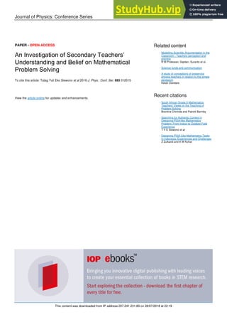 Journal of Physics: Conference Series
PAPER • OPEN ACCESS
An Investigation of Secondary Teachers’
Understanding and Belief on Mathematical
Problem Solving
To cite this article: Tatag Yuli Eko Siswono et al 2016 J. Phys.: Conf. Ser. 693 012015
View the article online for updates and enhancements.
Related content
Modelling Scientific Argumentation in the
Classroom : Teachers perception and
practice
R M Probosari, Sajidan, Suranto et al.
-
Science funds and communication
-
A study of conceptions of preservice
physics teachers in relation to the simple
pendulum
Ketan Dandare
-
Recent citations
South African Grade 9 Mathematics
Teachers’ Views on the Teaching of
Problem Solving
Brantina Chirinda and Patrick Barmby
-
Searching for Authentic Context in
Designing PISA-like Mathematics
Problem: From Indoor to Outdoor Field
Experience
T Y E Siswono et al
-
Designing PISA-Like Mathematics Tasks
In Indonesia: Experiences and Challenges
Z Zulkardi and A W Kohar
-
This content was downloaded from IP address 207.241.231.80 on 28/07/2018 at 22:19
 
