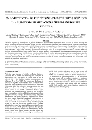 IJRET: International Journal of Research in Engineering and Technology eISSN: 2319-1163 | pISSN: 2321-7308
__________________________________________________________________________________________
IC-RICE Conference Issue | Nov-2013, Available @ http://www.ijret.org 444
AN INVESTIGATION OF THE DESIGN IMPLICATIONS FOR OPENINGS
IN A SUB-STANDARD MEDIAN ON A MULTI-LANE DIVIDED
HIGHWAY
Suchitra C1
, B.V. Kiran Kumar2
, Jim Jarvis3
1
Project Engineer, 3
Team Leader, Road Safety Management Project, VicRoads, K.R. Circle, Bangalore-560001
2
Associate Professor, Department of Civil Engineering, Govt. SKSJTI, K.R. Circle, Bangalore-560001
Abstract
The main objective of this study was to provide background information for engineers to make decisions on closure, spacing and
design of median openings on multilane divided highways with substandard medians and to identify the key issues associated with
such decisions. The information made available should contribute to the development of a strategy for closing medians to arrive at the
best compromise between safety and mobility. State Highway-17 in the state of Karnataka, was selected as a pilot corridor for this
study which has a major safety concern of informal median openings. Based on the analysis of the crash data, a section of 5 km was
selected to carry out detailed traffic studies at all the median openings. It was found that the turning movements along the corridor
are dominated by motorized two wheelers. It was then concluded that the median openings along the highway should be tailored to the
dominating vehicle type. The study suggests that the informal median openings are due to longer diversion caused by the closure of
openings. It was also found that many informal median openings shown to be related to motor related trade and other outlets. This
needs to be considered in the strategy.
Keywords: Substandard medians, key issues, strategy, safety and mobility, dominating vehicle type, turning movements,
motor related trade.
-------------------------------------------------------------------***-----------------------------------------------------------------------
1. INTRODUCTION
With the rapid increase of vehicles on Indian highways;
casualties due to crashes are increasing year after year. In
India during 2012 the number of crashes was as high as
600000 with 147000 fatalities, resulting in an economic loss
of around 3 to 4% of GDP. The injuries and deaths due to
crashes are a global phenomena but more severe on Indian
multilane highways with prevailing mixed traffic conditions.
Now, road safety has become a growing concern for both
highway professionals as well as the public, as crashes are a
major source of loss of life. Furthermore, there is great
economic loss caused by property damage or loss of working
days resulting from injuries and fatalities, estimated at billions
of rupees annually. Concepts of sustainable safety and quality
management have gained importance in past decades that has
led policy makers and project managers to realize the need for
specifically safety-oriented tools. Highways and streets have
dual roles which are competing, namely providing property
access as well as moving of through traffic. Highway
classification system have identified the competition between
access and flow, which generally specifies that principal
arterial streets primarily move traffic and secondarily provide
access while local streets primarily provide access and
secondarily move traffic. If attempting to simultaneously
provide both mobility and access on the same street, and
improper planning and inadequate control of access, it can
quickly lead to increased number of crashes along roadways.
This relationship is illustrated in Figure 1. The movements
that occur on and off the roadways at driveway locations,
when they are too closely spaced, cause difficulties for
through traffic to flow smoothly at desired speeds and levels
of safety. Unfortunately many Indian roads are forced to
provide both mobility and access functions resulting in
conflicting use of the carriageway.
 