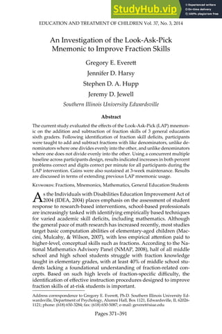 EDUCATION AND TREATMENT OF CHILDREN Vol. 37, No. 3, 2014
Pages 371–391
An Investigation of the Look-Ask-Pick
Mnemonic to Improve Fraction Skills
Gregory E. Everet
Jennifer D. Harsy
Stephen D. A. Hupp
Jeremy D. Jewell
Southern Illinois University Edwardsville
Abstract
The current study evaluated the efects of the Look-Ask-Pick (LAP) mnemon-
ic on the addition and subtraction of fraction skills of 3 general education
sixth graders. Following identiication of fraction skill deicits, participants
were taught to add and subtract fractions with like denominators, unlike de-
nominators where one divides evenly into the other, and unlike denominators
where one does not divide evenly into the other. Using a concurrent multiple
baseline across participants design, results indicated increases in both percent
problems correct and digits correct per minute for all participants during the
LAP intervention. Gains were also sustained at 3-week maintenance. Results
are discussed in terms of extending previous LAP mnemonic usage.
Keywords: Fractions, Mnemonics, Mathematics, General Education Students
As the Individuals with Disabilities Education Improvement Act of
2004 (IDEA, 2004) places emphasis on the assessment of student
response to research-based interventions, school-based professionals
are increasingly tasked with identifying empirically based techniques
for varied academic skill deicits, including mathematics. Although
the general pace of math research has increased recently, most studies
target basic computation abilities of elementary-aged children (Mac-
cini, Mulcahy, & Wilson, 2007), with less empirical atention paid to
higher-level, conceptual skills such as fractions. According to the Na-
tional Mathematics Advisory Panel (NMAP, 2008), half of all middle
school and high school students struggle with fraction knowledge
taught in elementary grades, with at least 40% of middle school stu-
dents lacking a foundational understanding of fraction-related con-
cepts. Based on such high levels of fraction-speciic diiculty, the
identiication of efective instruction procedures designed to improve
fraction skills of at-risk students is important.
Address correspondence to Gregory E. Everet, Ph.D. Southern Illinois University Ed-
wardsville, Department of Psychology, Alumni Hall, Box 1121, Edwardsville, IL 62026-
1121; phone: (618) 650-3284; fax: (618) 650-5087; e-mail: geveret@siue.edu
 