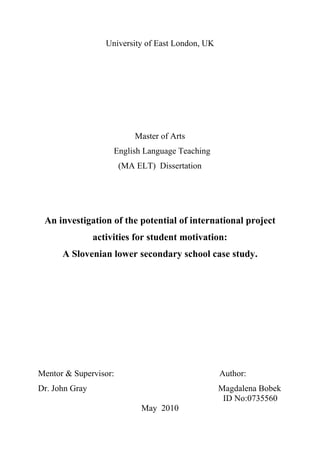 University of East London, UK




                           Master of Arts
                     English Language Teaching
                       (MA ELT) Dissertation




 An investigation of the potential of international project
                activities for student motivation:
      A Slovenian lower secondary school case study.




Mentor & Supervisor:                               Author:
Dr. John Gray                                      Magdalena Bobek
                                                    ID No:0735560
                            May 2010
 