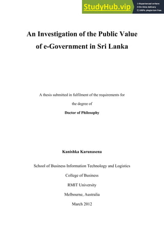 An Investigation of the Public Value
of e-Government in Sri Lanka
A thesis submitted in fulfilment of the requirements for
the degree of
Doctor of Philosophy
Kanishka Karunasena
School of Business Information Technology and Logistics
College of Business
RMIT University
Melbourne, Australia
March 2012
 