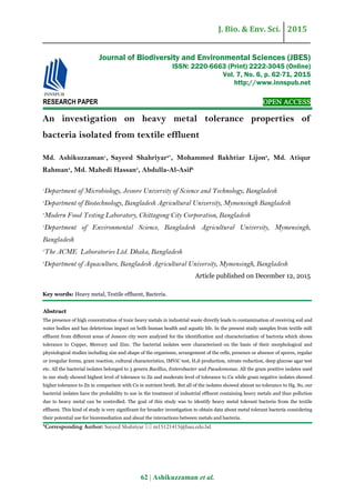 J. Bio. & Env. Sci. 2015
62 | Ashikuzzaman et al.
RESEARCH PAPER OPEN ACCESS
An investigation on heavy metal tolerance properties of
bacteria isolated from textile effluent
Md. Ashikuzzaman1
, Sayeed Shahriyar2*
, Mohammed Bakhtiar Lijon3
, Md. Atiqur
Rahman4
, Md. Mahedi Hassan5
, Abdulla-Al-Asif6
1
Department of Microbiology, Jessore University of Science and Technology, Bangladesh
2
Department of Biotechnology, Bangladesh Agricultural University, Mymensingh Bangladesh
3
Modern Food Testing Laboratory, Chittagong City Corporation, Bangladesh
4
Department of Environmental Science, Bangladesh Agricultural University, Mymensingh,
Bangladesh
5
The ACME Laboratories Ltd. Dhaka, Bangladesh
6
Department of Aquaculture, Bangladesh Agricultural University, Mymensingh, Bangladesh
Article published on December 12, 2015
Key words: Heavy metal, Textile effluent, Bacteria.
Abstract
The presence of high concentration of toxic heavy metals in industrial waste directly leads to contamination of receiving soil and
water bodies and has deleterious impact on both human health and aquatic life. In the present study samples from textile mill
effluent from different areas of Jessore city were analyzed for the identification and characterization of bacteria which shows
tolerance to Copper, Mercury and Zinc. The bacterial isolates were characterized on the basis of their morphological and
physiological studies including size and shape of the organisms, arrangement of the cells, presence or absence of spores, regular
or irregular forms, gram reaction, cultural characteristics, IMViC test, H2S production, nitrate reduction, deep glucose agar test
etc. All the bacterial isolates belonged to 3 genera Bacillus, Enterobacter and Pseudomonas. All the gram positive isolates used
in our study showed highest level of tolerance to Zn and moderate level of tolerance to Cu while gram negative isolates showed
higher tolerance to Zn in comparison with Cu in nutrient broth. But all of the isolates showed almost no tolerance to Hg. So, our
bacterial isolates have the probability to use in the treatment of industrial effluent containing heavy metals and thus pollution
due to heavy metal can be controlled. The goal of this study was to identify heavy metal tolerant bacteria from the textile
effluent. This kind of study is very significant for broader investigation to obtain data about metal tolerant bacteria considering
their potential use for bioremediation and about the interactions between metals and bacteria.
*Corresponding Author: Sayeed Shahriyar  m15121415@bau.edu.bd
Journal of Biodiversity and Environmental Sciences (JBES)
ISSN: 2220-6663 (Print) 2222-3045 (Online)
Vol. 7, No. 6, p. 62-71, 2015
http://www.innspub.net
 