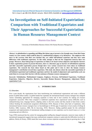ISSN 2349-7807
International Journal of Recent Research in Commerce Economics and Management (IJRRCEM)
Vol. 2, Issue 1, pp: (86-115), Month: January - March 2015, Available at: www.paperpublications.org
Page | 86
Paper Publications
An Investigation on Self-Initiated Expatriation:
Comparison with Traditional Expatriates and
Their Approaches for Successful Expatriation
in Human Resource Management Context
Sharmin Gias Sarna
University of Hertfordshire Business School, MA Human Resource Management
Abstract: As globalisation is expanding and filling this labour gap at present a lot of people move from their home
country to a new country which could be done by a multinational company or by themselves. The employees who
move to the overseas with their own decision they are called Self-initiated expatriate and they have some
differences with traditional expatriates. So this study attempt to find out the comparison between these two
groups. Moreover, these both groups of expatriates are likely to be faced various subjective and objective barriers
in their expatriation period. In present literature, there is a literature gap on barriers of self-initiated expatriate
and their successful expatriation process though there were various research have been taken on traditional
expatriates. The research has been taken based on this point and it tries to show the human resource
management’s contribution toward these expatriates. This study also discuss about the successful expatriation of
self-initiated expatriated and traditional expatriates and how the model of adjustment and expatriation cycle can
assist them to overcome their barriers with the assistance of human resource management.
Keywords: Globalisation, Multinational Company, Employee, Overseas, Self-Initiated Expatriates, Traditional
Expatriates, Subjective, Objective, Barriers, Successful, Human Resource Management, Adjustment Model,
expatriation Cycle.
1. INTRODUCTION
1.1: Overview:
Over a past decade, the organisations have been transforming into multinational organisations and create a different
picture in global labour market. As global market has expanded, the international human resource managers have adopted
various outstanding approached for managing expatriate in home and in host countries for making all overseas
assignments successful. Often these assigned or traditional expatriates have experienced various difficultly such as
underperforming issue, language barriers, adapting culture in the host country and they decide to back home country
without finishing the international assignment (Hollinshead, 2010). Because of these early back of expatriates, often
international human resource managers have to facechallenges to fill this gap of expatriates in host country (Collings &
Scullion, 2006; Lazarova, 2006; Mo & Jian-ming, 2010). Moreover, finding qualified people for this unfinished
assignment and implementation of international staffing strategies on new expatriates can be crucial issues as it is time
consuming and cost effectives.
Tung (1998) mentioned that the context for managing global staffing has changed ominously; moreover many studies of
international management suggests that many multinational companies continue to undervalue the difficulties involved. In
addition, Morley & Heraty, (2004) stated that issues about overseas expatriate assignment keep on growing due to high
 