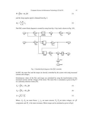 Computer Science & Information Technology (CS & IT) 15
( )dtslr∫ += .ωωθ (3)
and the sleep angular speed is obtained from Eq. 4.
*
* qs
rr
rm
sl i
L
RL
λ
ω = (4)
The FOC control block diagram is created by using from Eq.1- Eq.4 and is shown in Fig. 1[9].
Fig. 1. Simulink block diagram of the FOC controller
In DTC, the stator flux and the torque are directly controlled by the system with using measured
currents and voltages.
Instantaneous values of the flux and torque are calculated by using the transformation of the
measured currents and the voltages of the motor. The stator flux is calculated as given in Eq.5-7
in a stationary reference frame [10].
( )dtiRV s∫ −= αααλ (5)
( )dtiRV s∫ −= βββλ (6)
22
βα λλλ += (7)
Where, αλ - βλ are stator fluxes, αi - βi are stator currents, αV - αV are stator voltages, βα −
components and sR is the stator resistance. Motor torque can be calculated as given in Eq.8.
 