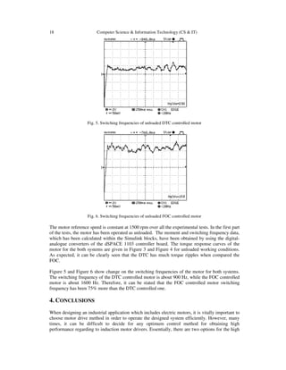 18 Computer Science & Information Technology (CS & IT)
Fig. 5. Switching frequencies of unloaded DTC controlled motor
Fig. 6. Switching frequencies of unloaded FOC controlled motor
The motor reference speed is constant at 1500 rpm over all the experimental tests. In the first part
of the tests, the motor has been operated as unloaded. The moment and switching frequency data,
which has been calculated within the Simulink blocks, have been obtained by using the digital-
analogue converters of the dSPACE 1103 controller board. The torque response curves of the
motor for the both systems are given in Figure 3 and Figure 4 for unloaded working conditions.
As expected, it can be clearly seen that the DTC has much torque ripples when compared the
FOC.
Figure 5 and Figure 6 show change on the switching frequencies of the motor for both systems.
The switching frequency of the DTC controlled motor is about 900 Hz, while the FOC controlled
motor is about 1600 Hz. Therefore, it can be stated that the FOC controlled motor switching
frequency has been 75% more than the DTC controlled one.
4. CONCLUSIONS
When designing an industrial application which includes electric motors, it is vitally important to
choose motor drive method in order to operate the designed system efficiently. However, many
times, it can be difficult to decide for any optimum control method for obtaining high
performance regarding to induction motor drivers. Essentially, there are two options for the high
 