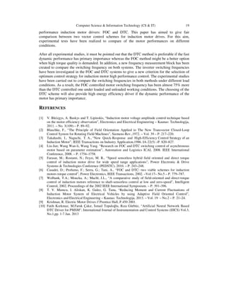 Computer Science & Information Technology (CS & IT) 19
performance induction motor drivers: FOC and DTC. This paper has aimed to give fair
comparison between two vector control schemes for induction motor drives. For this aim,
experimental tests have been realized to compare of the motor performances on different
conditions.
After all experimental studies, it must be pointed out that the DTC method is preferable if the fast
dynamic performance has primary importance whereas the FOC method might be a better option
when high torque quality is demanded. In addition, a new frequency measurement block has been
created to compare the switching frequency on both systems. The inverter switching frequencies
have been investigated in the FOC and DTC systems to give a new criterion for the selection of
optimum control strategy for induction motor high performance control. The experimental studies
have been carried out to compare the switching frequencies in both methods under different load
conditions. As a result, the FOC controlled motor switching frequency has been almost 75% more
than the DTC controlled one under loaded and unloaded working conditions. The choosing of the
DTC scheme will also provide high energy efficiency driver if the dynamic performance of the
motor has primary importance.
REFERENCES
[1] V. Bleizgys, A. Baskys and T. Lipinskis, “Induction motor voltage amplitude control technique based
on the motor efficiency observation”, Electronics and Electrical Engineering – Kaunas: Technologija,
2011. – No. 3(109) – P. 89–92.
[2] Blaschke, F., “The Principle of Field Orientation Applied to The New Transvector Closed-Loop
Control System for Rotating Field Machines”, Siemens-Rev.,1972. – Vol. 39 – P. 217–220.
[3] Takahashi, I., Naguchi, T. A., “New Quick-Response and High-Efficiency Control Strategy of an
Induction Motor”, IEEE Transactions on Industry Application,1986. IA-22(5) –P. 820–827.
[4] Liu-Jun; Wang Wan-li, Wang Yang. “Research on FOC and DTC switching control of asynchronous
motor based on parameter estimation”, Automation and Logistics ICAL 2008. IEEE International
Conference, 2008. – P. 1754–1758.
[5] Farasat, M.; Rostami, N.; Feyzi, M. R., “Speed sensorless hybrid field oriented and direct torque
control of induction motor drive for wide speed range applications”, Power Electronic & Drive
Systems & Technologies Conference (PEDSTC), 2010. – P. 243–248.
[6] Casadei, D.; Profumo, F.; Serra, G.; Tani, A., “FOC and DTC: two viable schemes for induction
motors torque control”, Power Electronics, IEEE Transactions, 2002. –Vol.17– No.5 – P. 779–787.
[7] Wolbank, T.A.; Moucka, A.; Machl, J.L., “A comparative study of field-oriented and direct-torque
control of induction motors reference to shaft-sensorless control at low and zero-speed”, Intelligent
Control, 2002. Proceedings of the 2002 IEEE International Symposium. – P. 391–396.
[8] T. V. Mumcu, I. Aliskan, K. Gulez, G. Tuna, “Reducing Moment and Current Fluctuations of
Induction Motor System of Electrical Vehicles by using Adaptive Field Oriented Control”,
Electronics and Electrical Engineering – Kaunas: Technologija, 2013. – Vol. 19 – No.2 – P. 21–24.
[9] Krishnan, R. Electric Motor Drives // Prentice Hall, P.450 2001.
[10] Fatih Korkmaz, M.Faruk Çakır, smail Topaloğlu, Rıza Gürbüz, “Artificial Neural Network Based
DTC Driver for PMSM”, International Journal of Instrumentation and Control Systems (IJICS) Vol.3,
No.1,pp. 1-7 Jan. 2013
 