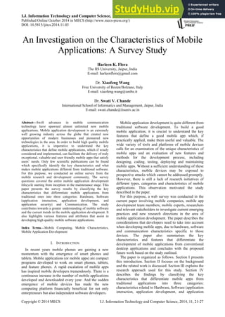 I.J. Information Technology and Computer Science, 2014, 11, 21-27
Published Online October 2014 in MECS (http://www.mecs-press.org/)
DOI: 10.5815/ijitcs.2014.11.03
Copyright © 2014 MECS I.J. Information Technology and Computer Science, 2014, 11, 21-27
An Investigation on the Characteristics of Mobile
Applications: A Survey Study
Harleen K. Flora
The IIS University, Jaipur, India
E-mail: harleenflora@gmail.com
Dr. Xiaofeng Wang
Free University of Bozen/Bolzano, Italy
E-mail: xiaofeng.wang@unibz.it
Dr. Swati V. Chande
International School of Informatics and Management, Jaipur, India
E-mail: swati.chande@iisuniv.ac.in
Abstract—Swift advances in mobile communication
technology have spawned almost unlimited new mobile
applications. Mobile application development is an extremely
well growing industry across the globe that created new
opportunities of modern businesses and pioneered new
technologies in the area. In order to build high quality mobile
applications, it is imperative to understand the key
characteristics that define mobile applications, which if wisely
considered and implemented, can facilitate the delivery of truly
exceptional, valuable and user friendly mobile apps that satisfy
users‟ needs. Only few scientific publications can be found
which specifically identify the key characteristics and what
makes mobile applications different from traditional software.
For this purpose, we conducted an online survey from the
mobile research and development community. The survey
questions covered the entire mobile application development
lifecycle starting from inception to the maintenance stage. This
paper presents the survey results by classifying the key
characteristics that differentiate mobile applications from
traditional ones into three categories: Hardware, Software
(application interaction, application development, and
application security) and Communication. The study
contributes towards a greater understanding of mobile software
and the current trends in the mobile application development. It
also highlights various features and attributes that assist in
developing high quality mobile software applications.
Index Terms—Mobile Computing, Mobile Characteristics,
Mobile Application Development
I. INTRODUCTION
In recent years mobile phones are gaining a new
momentum with the emergence of smart phones and
tablets. Mobile applications (or mobile apps) are compact
programs developed to work on smart phones, tablets,
and feature phones. A rapid escalation of mobile apps
has inspired mobile developers tremendously. There is a
continuous increase in the number of mobile applications
developed and downloaded every year. And the sudden
emergence of mobile devices has made the new
computing platform financially beneficial for not only
entrepreneurs but also independent software developers.
Mobile application development is quite different from
traditional software development. To build a good
mobile application, it is crucial to understand the key
features that define a good mobile app which, if
practically applied, make them useful and valuable. The
wide variety of tools and platforms of mobile devices
calls for an examination of the unique characteristics of
mobile apps and an evaluation of new features and
methods for the development process, including
designing, coding, testing, deploying and maintaining
mobile apps. Without a sufficient understanding of these
characteristics, mobile devices may be exposed to
prospective attacks which cannot be addressed promptly.
However, there is still a lack of research initiatives of
different types, categories and characteristics of mobile
applications. This observation motivated the study
described in the paper.
For this purpose, a web survey was conducted in the
current paper involving mobile companies, mobile app
development team members, mobile experts, researchers
and relevant stakeholders to investigate current emerging
practices and new research directions in the area of
mobile application development. The paper describes the
considerations that developers need to take into account
when developing mobile apps, due to hardware, software
and communication characteristics specific to those
devices. The paper also summarises the key
characteristics and features that differentiate the
development of mobile applications from conventional
desktop applications and concludes with the proposed
future work based on the study outlined.
The paper is organized as follows. Section I presents
this introduction. Section II focuses on the background
and the related work is discussed. Section III explains the
research approach used for this study. Section IV
describes the findings by classifying the key
characteristics that differentiate mobile apps from
traditional applications into three categories:
characteristics related to Hardware, Software (application
interaction, application development, and application
 