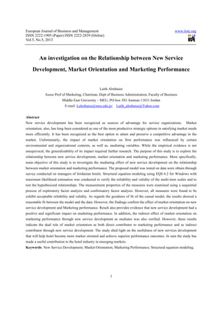 European Journal of Business and Management                                                           www.iiste.org
ISSN 2222-1905 (Paper) ISSN 2222-2839 (Online)
Vol.5, No.5, 2013



         An investigation on the Relationship between New Service
    Development, Market Orientation and Marketing Performance


                                                   Laith Alrubaiee
             Assoc Prof of Marketing, Chairman, Dept of Business Administration, Faculty of Business
                         Middle East University – MEU, PO box 383 Amman 11831 Jordan
                          E-mail: Lalrubaiee@meu.edu.jo/      Laith_alrubaiee@Yahoo.com


Abstract
New service development has been recognized as sources of advantage for service organizations.                Market
orientation, also, has long been considered as one of the most productive strategic options in satisfying market needs
more efficiently. It has been recognized as the best option to attain and preserve a competitive advantage in the
market. Unfortunately, the impact of market orientation on firm performance was influenced by certain
environmental and organizational contexts, as well as, mediating variables. While the empirical evidence is not
unequivocal, the generalizability of its impact required further research. The purpose of this study is to explore the
relationship between new service development, market orientation and marketing performance. More specifically,
main objective of this study is to investigate the mediating effect of new service development on the relationship
between market orientation and marketing performance. The proposed model was tested on data were obtain through
survey conducted on managers of Jordanian hotels. Structural equation modeling using EQS 6.2 for Windows with
maximum likelihood estimation was conducted to verify the reliability and validity of the multi-item scales and to
test the hypothesized relationships. The measurement properties of the measures were examined using a sequential
process of exploratory factor analysis and confirmatory factor analysis. However, all measures were found to be
exhibit acceptable reliability and validity. As regards the goodness of fit of the causal model, the results showed a
reasonable fit between the model and the data. However, the findings confirm the effect of market orientation on new
service development and Marketing performance. Result also provides evidence that new service development had a
positive and significant impact on marketing performance. In addition, the indirect effect of market orientation on
marketing performance through new service development as mediator was also verified. However, these results
indicate the dual role of market orientation as both direct contributor to marketing performance and as indirect
contributor through new service development. The study shed light on the usefulness of new services development
that will help hotel become more market oriented and achieve superior performance outcomes. In sum the study has
made a useful contribution to the hotel industry in emerging markets.
Keywords: New Service Development; Market Orientation; Marketing Performance; Structural equation modeling.




                                                          1
 