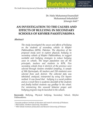 The Sindh University Journal of Education Vol. 45, Issue No.1, 2016, Pp. No. 67 to 86
Dr. Hafiz Muhammad Inamullah*
Muhammad Irshadullah**
Jehangir shah***
AN INVESTIGATION TO THE CAUSES AND
EFFECTS OF BULLYING IN SECONDARY
SCHOOLS OF KHYBER PAKHTUNKHWA
Abstract
The study investigated the causes and effects of bullying
on the students of secondary schools in Khyber
Pakhtunkhwa (KPK), Pakistan. The objectives of the
proposed study were to explore physical, bullying in
secondary schools of Khyber Pakhtunkhwa, to suggest
workable anti bullying strategies to reduce bullying
cases in schools. The target population was all the
principals, teachers and students in KPK. Five
secondary schools from 6 districts of the province were
selected through random stratified sampling. A sample
of 300 (5principals, 45 teachers and 250 students) were
selected from each district. The collected data was
tabulated, analyzed, interpreted by using Chi Square
method. It was found that bullying is a social problem
and as a result there is academic downfall of the students
and finally bullied students say goodbye to the school.
For minimizing this unsocial behavior proper anti
bullying program may be launched in the schools.
Keywords: Bullying, Physical bullying; Secondary School, Khyber
Pakhtunkhwa
* Associate professor Institute of education and research university of Peshawar.
** PhD Scholar, Northern University, Nowshehra
*** PhD Scholar Institute of Education and Research University of Peshawar
 