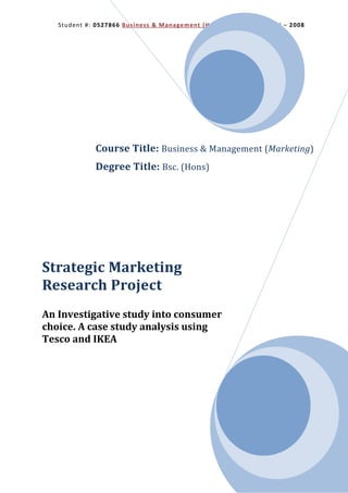Student #: 0527866 Business & Management (Hons) Marketing Brunel – 2008




             Course Title: Business & Management (Marketing)
             Degree Title: Bsc. (Hons)




Strategic Marketing
Research Project
An Investigative study into consumer
choice. A case study analysis using
Tesco and IKEA
 