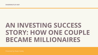 SHAWNNUTLEY.NET
Presented by Shawn Nutley
AN INVESTING SUCCESS
STORY: HOW ONE COUPLE
BECAME MILLIONAIRES
 