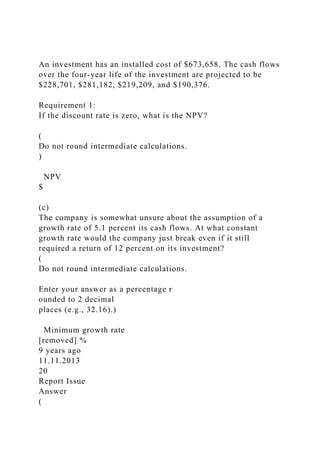 An investment has an installed cost of $673,658. The cash flows
over the four-year life of the investment are projected to be
$228,701, $281,182, $219,209, and $190,376.
Requirement 1:
If the discount rate is zero, what is the NPV?
(
Do not round intermediate calculations.
)
NPV
$
(c)
The company is somewhat unsure about the assumption of a
growth rate of 5.1 percent its cash flows. At what constant
growth rate would the company just break even if it still
required a return of 12 percent on its investment?
(
Do not round intermediate calculations.
Enter your answer as a percentage r
ounded to 2 decimal
places (e.g., 32.16).)
Minimum growth rate
[removed] %
9 years ago
11.11.2013
20
Report Issue
Answer
(
 