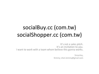socialBuy.cc (com.tw) socialShopper.cc (com.tw) It’s not a sales pitch. It’s an invitation to you. I want to work with a team whom believe this gonna works. Sincerley, Kimmy; chen.kimmy@gmail.com 