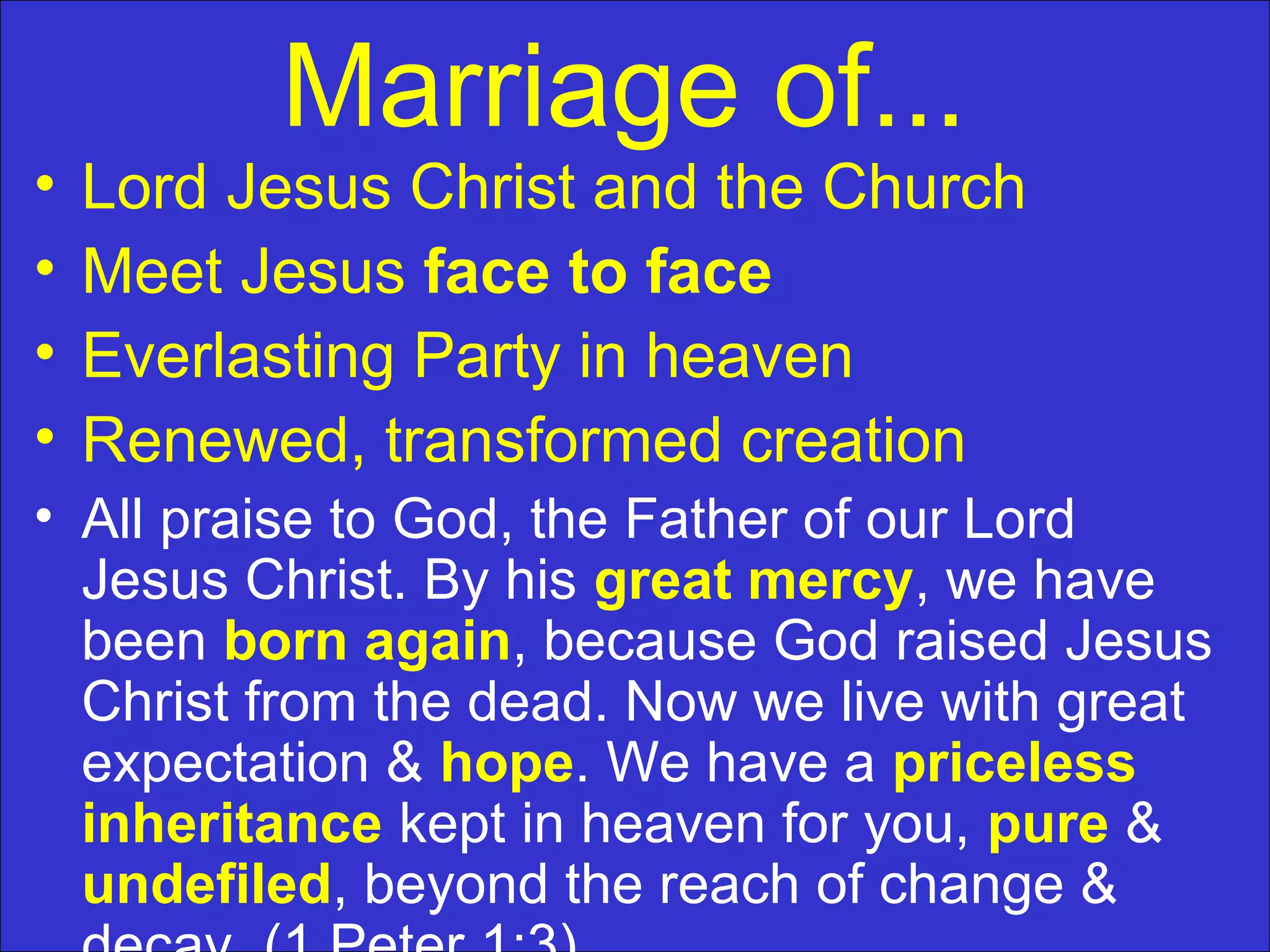 Marriage of...
• Lord Jesus Christ and the Church
• Meet Jesus face to face
• Everlasting Party in heaven
• Renewed, transformed creation
• All praise to God, the Father of our Lord
Jesus Christ. By his great mercy, we have
been born again, because God raised Jesus
Christ from the dead. Now we live with great
expectation & hope. We have a priceless
inheritance kept in heaven for you, pure &
undefiled, beyond the reach of change &
 