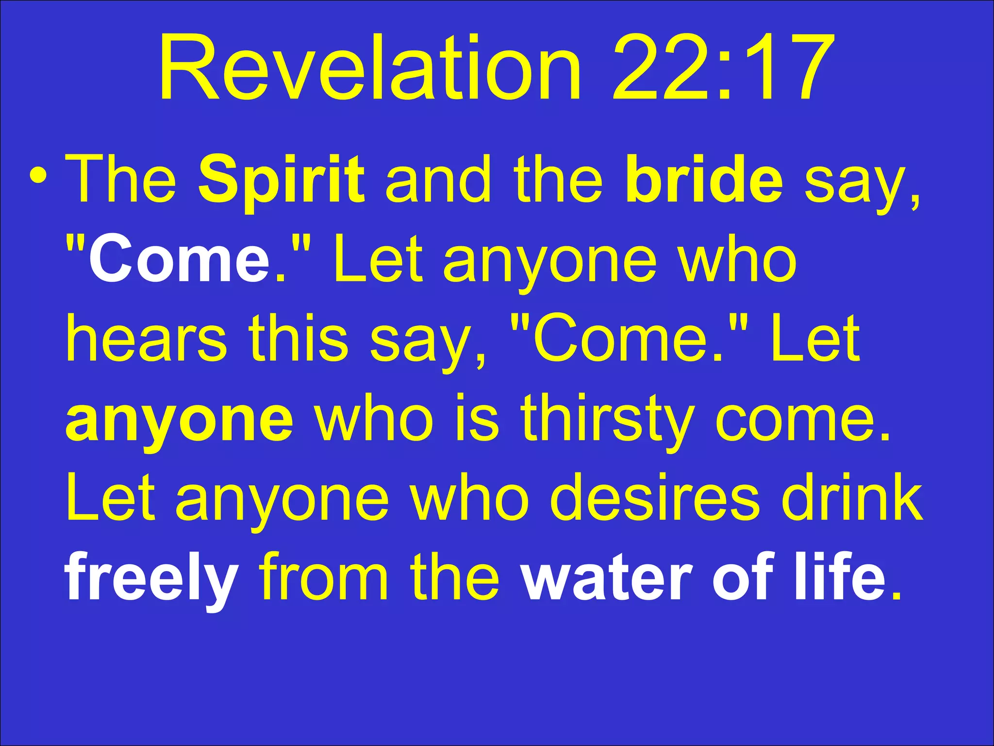 Revelation 22:17
• The Spirit and the bride say,
"Come." Let anyone who
hears this say, "Come." Let
anyone who is thirsty come.
Let anyone who desires drink
freely from the water of life.
 
