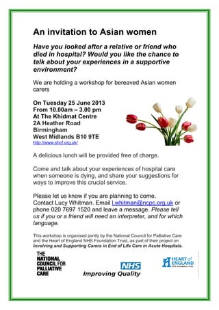 An invitation to Asian women
Have you looked after a relative or friend who
died in hospital? Would you like the chance to
talk about your experiences in a supportive
environment?
We are holding a workshop for bereaved Asian women
carers
On Tuesday 25 June 2013
From 10.00am – 3.00 pm
At The Khidmat Centre
2A Heather Road
Birmingham
West Midlands B10 9TE
http://www.shcf.org.uk/
A delicious lunch will be provided free of charge.
Come and talk about your experiences of hospital care
when someone is dying, and share your suggestions for
ways to improve this crucial service.
Please let us know if you are planning to come.
Contact Lucy Whitman. Email l.whitman@ncpc.org.uk or
phone 020 7697 1520 and leave a message. Please tell
us if you or a friend will need an interpreter, and for which
language.
This workshop is organised jointly by the National Council for Palliative Care
and the Heart of England NHS Foundation Trust, as part of their project on
Involving and Supporting Carers in End of Life Care in Acute Hospitals.
 