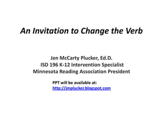 An Invitation to Change the Verb

         Jen McCarty Plucker, Ed.D.
     ISD 196 K-12 Intervention Specialist
   Minnesota Reading Association President
          PPT will be available at:
          http://jmplucker.blogspot.com
 