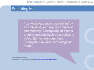 “… a website, usually maintained by an individual, with regular entries of commentary, descriptions of events, or other material such as graphics or video. Entries are commonly displayed in reverse chronological order.” Wikipedia entry, Blog. (Accessed 01 November, 2008.  http://en.wikipedia.org/wiki/Blog ) So a blog is… BALL Introduction  |  Learner  |  Teacher  |  Researcher  |  Crystal BALL 