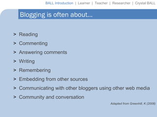 Blogging is often about… Reading Commenting Answering comments Writing Remembering Embedding from other sources Communicating with other bloggers using other web media Community and conversation Adapted from Greenhill, K (2008) BALL Introduction  |  Learner  |  Teacher  |  Researcher  |  Crystal BALL 