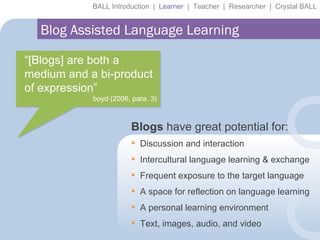 Blogs  have great potential for: BALL Introduction  |  Learner   |  Teacher  |  Researcher  |  Crystal BALL Blog Assisted Language Learning “ [Blogs] are both a medium and a bi-product of expression” boyd (2006, para. 3) Discussion and interaction Intercultural language learning & exchange Frequent exposure to the target language A space for reflection on language learning A personal learning environment Text, images, audio, and video  