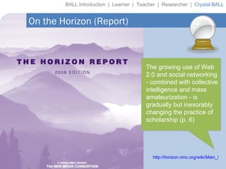 BALL Introduction  |  Learner  |  Teacher  |  Researcher  |  Crystal BALL http://horizon.nmc.org/wiki/Main_Page On the Horizon (Report) The growing use of Web 2.0 and social networking - combined with collective intelligence and mass amateurization - is gradually but inexorably changing the practice of scholarship (p. 6) 
