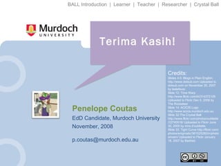 Terima Kasih! Penelope Coutas EdD Candidate, Murdoch University November, 2008 [email_address] Credits: Slides 4-5: Blogs in Plain English. http://www.dotsub.com Uploaded to dotsub.com on November 30, 2007 by leelefever. Slide 12: Time Warp http://www.flickr.com/kt/314372109 Uploaded to Flickr Dec 5, 2006 by The Rocketeer Slide 14: ACICIS Logo http://www.acicis.murdoch.edu.au Slide 32:The Crystal Ball http://www.flickr.com/photos/oubliette/22740518/ Uploaded to Flickr June 30, 2005 by mira d'oubliette. Slide 33: Tight Curve http://flickr.com/photos/enigmatic/361525280/in/photostream/ Uploaded to Flickr January 18, 2007 by Bashed. BALL Introduction  |  Learner  |  Teacher  |  Researcher  |  Crystal Ball 
