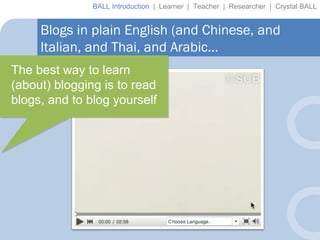 Blogs in plain English (and Chinese, and Italian, and Thai, and Arabic… BALL Introduction  |  Learner  |  Teacher  |  Researcher  |  Crystal BALL The best way to learn (about) blogging is to read blogs, and to blog yourself 