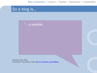 “… a website,  So a blog is… Wikipedia entry, Blog. (Accessed 01 November, 2008.  http://en.wikipedia.org/wiki/Blog ) BALL Introduction  |  Learner  |  Teacher  |  Researcher  |  Crystal BALL 