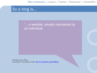 “… a website, usually maintained by an individual,  Wikipedia entry, Blog. (Accessed 01 November, 2008.  http://en.wikipedia.org/wiki/Blog ) So a blog is… BALL Introduction  |  Learner  |  Teacher  |  Researcher  |  Crystal BALL 