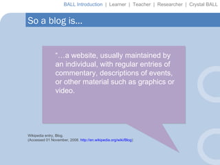 “… a website, usually maintained by an individual, with regular entries of commentary, descriptions of events, or other material such as graphics or video.  Wikipedia entry, Blog. (Accessed 01 November, 2008.  http://en.wikipedia.org/wiki/Blog ) So a blog is… BALL Introduction  |  Learner  |  Teacher  |  Researcher  |  Crystal BALL 