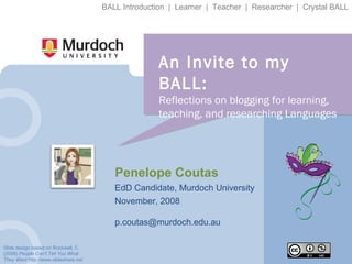 An Invite to my BALL: Reflections on blogging for learning, teaching, and researching Languages Penelope Coutas EdD Candidate, Murdoch University November, 2008 [email_address] Slide design based on Rockwell, C (2008)  People Can’t Tell You What They Want  http://www.slideshare.net BALL Introduction  |  Learner  |  Teacher  |  Researcher  |  Crystal BALL 