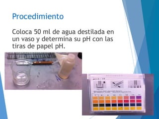 Procedimiento
Coloca 50 ml de agua destilada en
un vaso y determina su pH con las
tiras de papel pH.
 