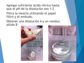 Agregar suficiente acido nítrico hasta
que el pH de la disolución sea 1-2
Filtra la mezcla utilizando el papel
filtro y el embudo.
Obtener una disolución A y un residuo
sólido B
 