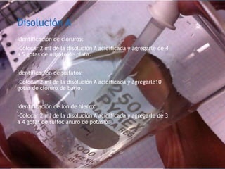 Disolución A
Identificación de cloruros:
-Colocar 2 ml de la disolución A acidificada y agregarle de 4
a 5 gotas de nitrato de plata.
Identificación de sulfatos:
-Colocar 2 ml de la disolución A acidificada y agregarle10
gotas de cloruro de bario.
Identificación de ion de hierro:
-Colocar 2 ml de la disolución A acidificada y agregarle de 3
a 4 gotas de sulfocianuro de potasio.
 
