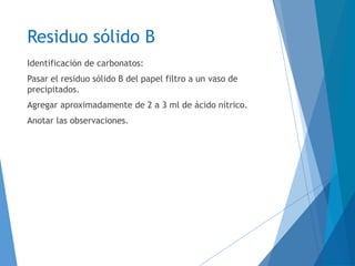 Residuo sólido B
Identificación de carbonatos:
Pasar el residuo sólido B del papel filtro a un vaso de
precipitados.
Agregar aproximadamente de 2 a 3 ml de ácido nítrico.
Anotar las observaciones.
 