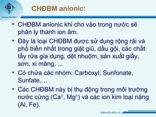 CHĐBM anionic: 
• CHĐBM anionic khi cho vào trong nước sẽ 
phân ly thành ion âm. 
• Đây là loại CHĐBM được sử dụng rộng rãi và 
phổ biến nhất trong giặt giũ, dầu gội, các chất 
tẩy rửa gia dụng, dệt nhuộm, sản xuất giấy, 
sơn, xi măng, ... 
• Có chứa các nhóm: Carboxyl, Sunfonate, 
Sunfate,… 
• Các CHĐBM này bị thụ động trong môi trường 
nước cứng (Ca2+, Mg2+) và các ion kim loại nặng 
(Al, Fe). 
 