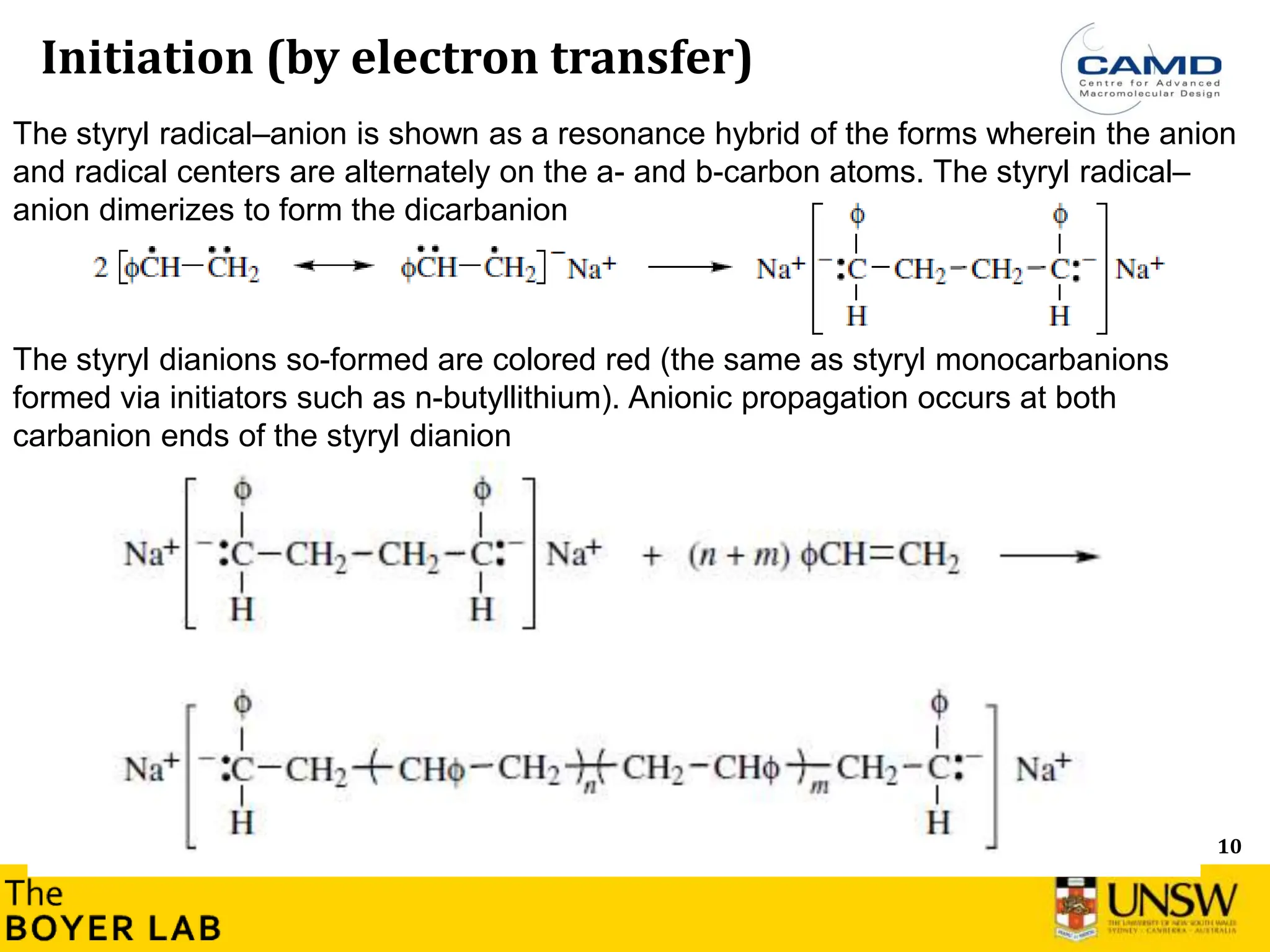 10
Initiation (by electron transfer)
The styryl dianions so-formed are colored red (the same as styryl monocarbanions
formed via initiators such as n-butyllithium). Anionic propagation occurs at both
carbanion ends of the styryl dianion
The styryl radical–anion is shown as a resonance hybrid of the forms wherein the anion
and radical centers are alternately on the a- and b-carbon atoms. The styryl radical–
anion dimerizes to form the dicarbanion
 