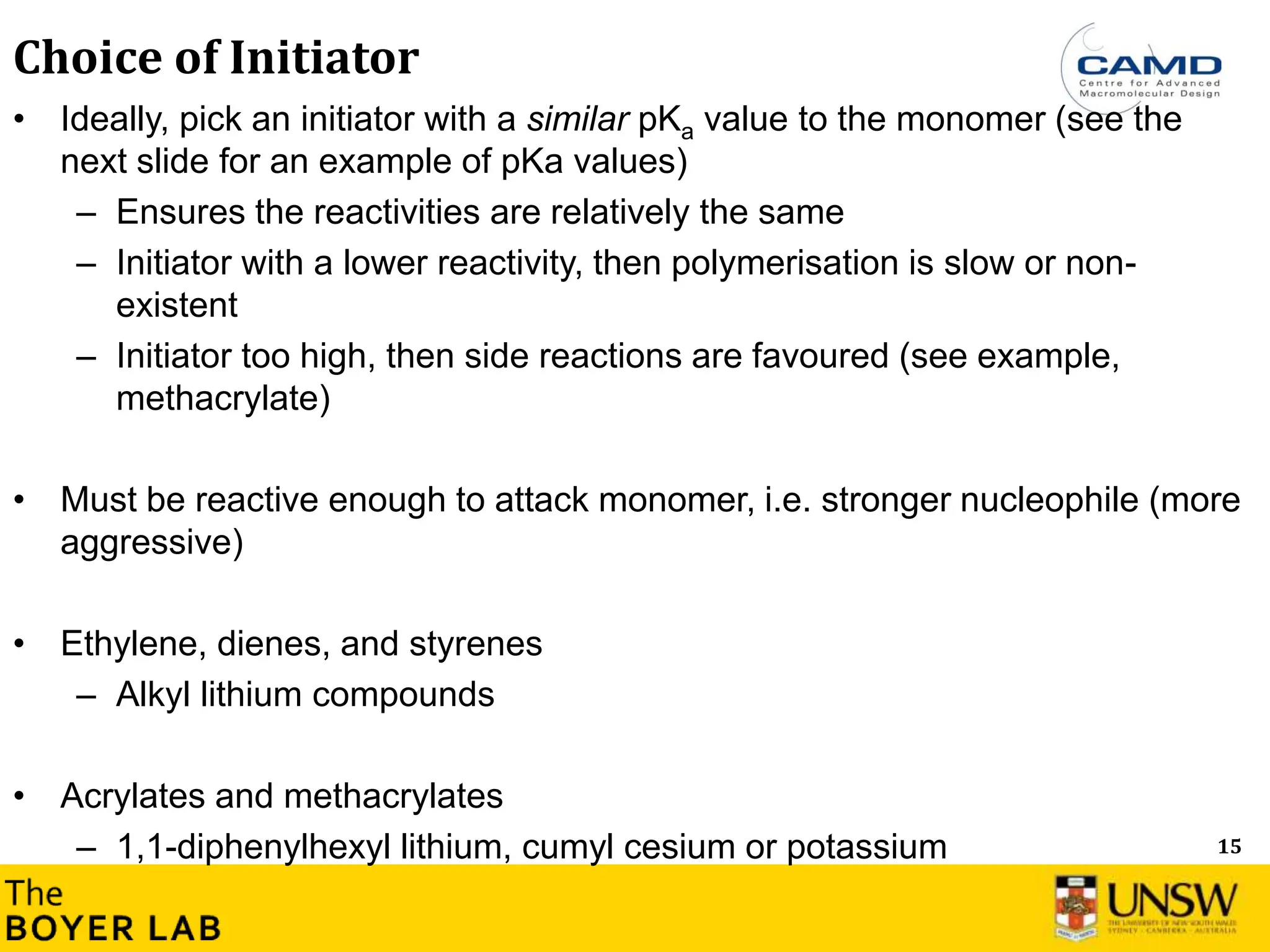 15
Choice of Initiator
• Ideally, pick an initiator with a similar pKa value to the monomer (see the
next slide for an example of pKa values)
– Ensures the reactivities are relatively the same
– Initiator with a lower reactivity, then polymerisation is slow or non-
existent
– Initiator too high, then side reactions are favoured (see example,
methacrylate)
• Must be reactive enough to attack monomer, i.e. stronger nucleophile (more
aggressive)
• Ethylene, dienes, and styrenes
– Alkyl lithium compounds
• Acrylates and methacrylates
– 1,1-diphenylhexyl lithium, cumyl cesium or potassium
 