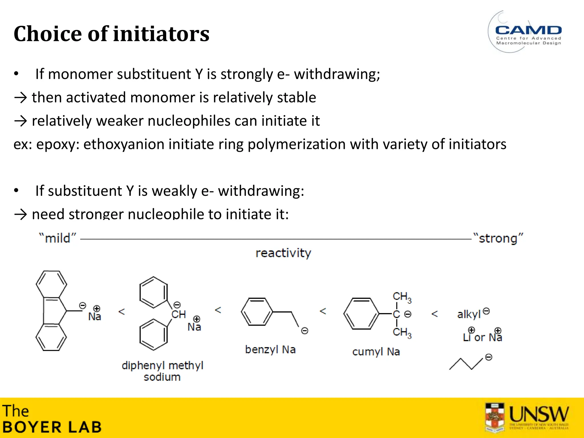 17
Choice of initiators
• If monomer substituent Y is strongly e- withdrawing;
→ then activated monomer is relatively stable
→ relatively weaker nucleophiles can initiate it
ex: epoxy: ethoxyanion initiate ring polymerization with variety of initiators
• If substituent Y is weakly e- withdrawing:
→ need stronger nucleophile to initiate it:
 
