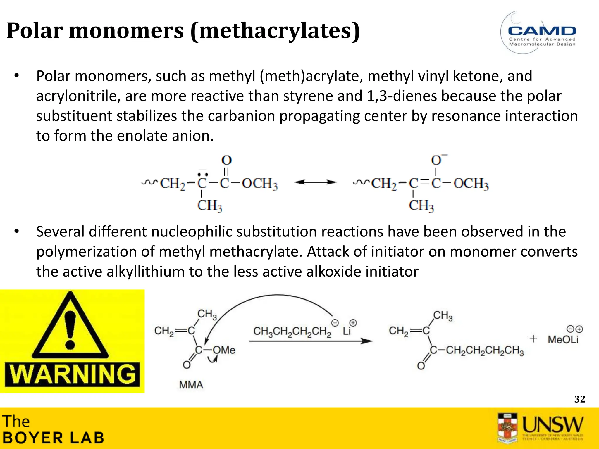 32
Polar monomers (methacrylates)
• Polar monomers, such as methyl (meth)acrylate, methyl vinyl ketone, and
acrylonitrile, are more reactive than styrene and 1,3-dienes because the polar
substituent stabilizes the carbanion propagating center by resonance interaction
to form the enolate anion.
• Several different nucleophilic substitution reactions have been observed in the
polymerization of methyl methacrylate. Attack of initiator on monomer converts
the active alkyllithium to the less active alkoxide initiator
 
