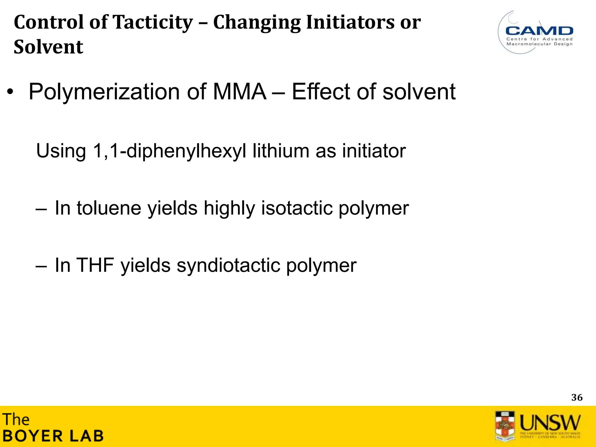 36
Control of Tacticity – Changing Initiators or
Solvent
• Polymerization of MMA – Effect of solvent
Using 1,1-diphenylhexyl lithium as initiator
– In toluene yields highly isotactic polymer
– In THF yields syndiotactic polymer
 