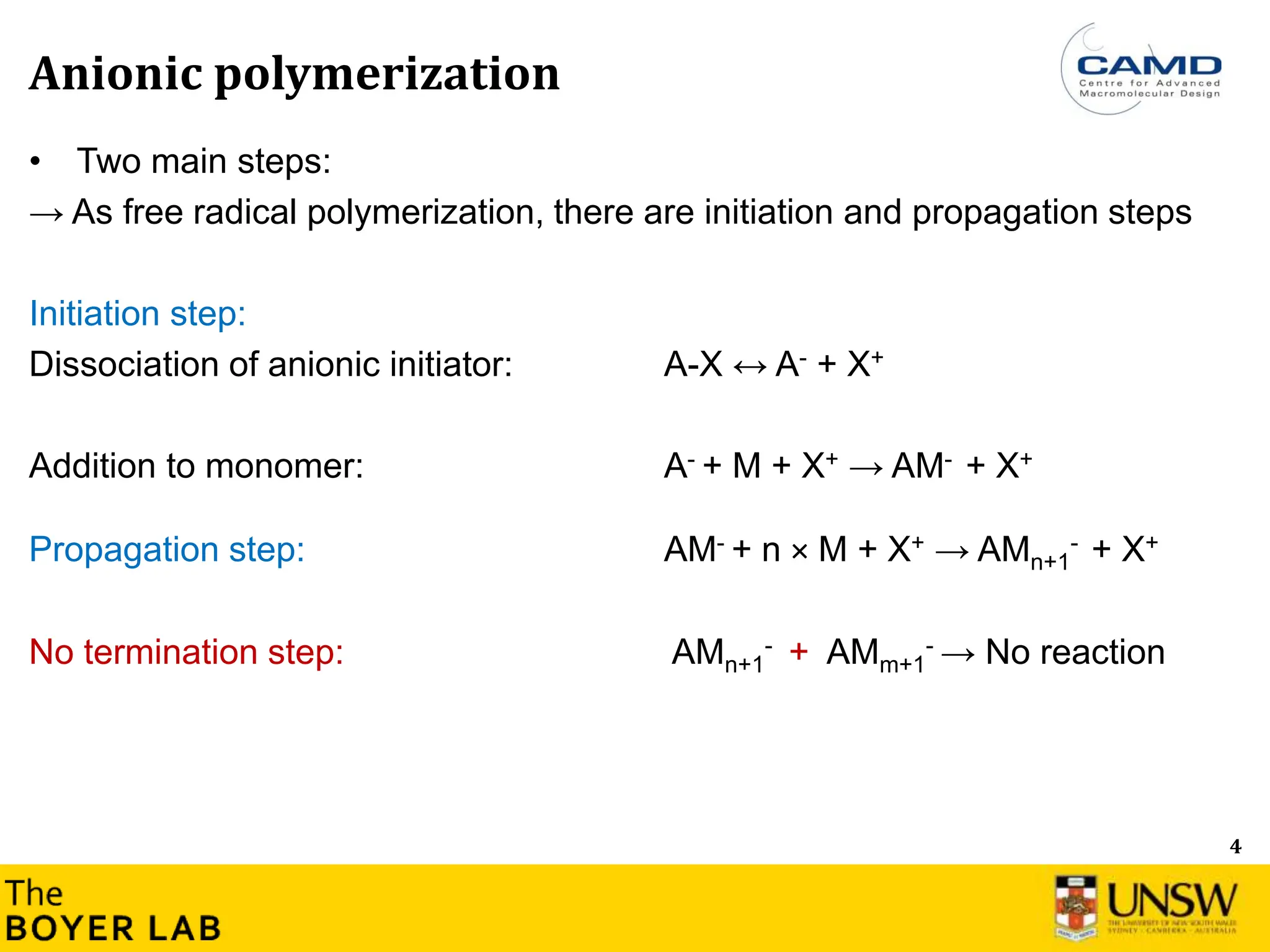 4
Anionic polymerization
• Two main steps:
→ As free radical polymerization, there are initiation and propagation steps
Initiation step:
Dissociation of anionic initiator: A-X ↔ A- + X+
Addition to monomer: A- + M + X+ → AM- + X+
Propagation step: AM- + n × M + X+ → AMn+1
- + X+
No termination step: AMn+1
- + AMm+1
- → No reaction
 